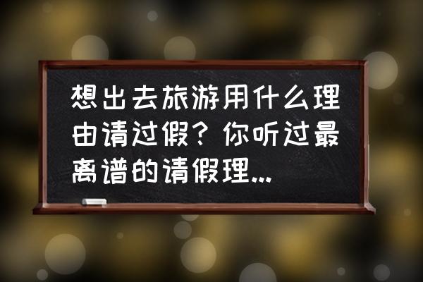 休假去哪里度假最好 想出去旅游用什么理由请过假？你听过最离谱的请假理由是啥？