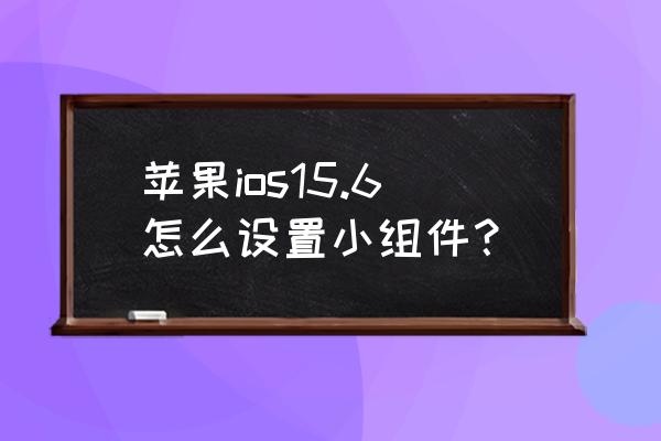 ios 15.4.1桌面组件怎么设置 苹果ios15.6怎么设置小组件？