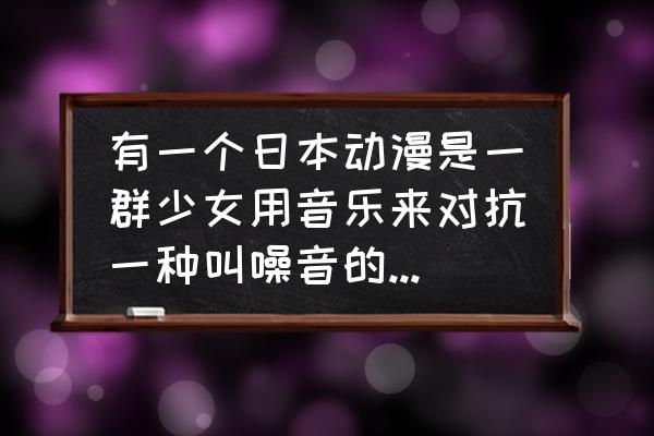 怪兽大作战下架了吗 有一个日本动漫是一群少女用音乐来对抗一种叫噪音的怪物,这个动漫叫什么名字？