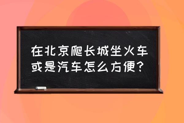 水关长城和居庸关长城哪个好 在北京爬长城坐火车或是汽车怎么方便？