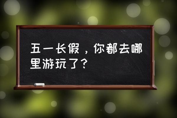 五一适合去哪旅游省钱 五一长假，你都去哪里游玩了？