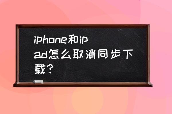 怎么关闭iphone和ipad之间的同步 iphone和ipad怎么取消同步下载？