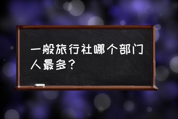 怎样的旅行社才是好的旅行社 一般旅行社哪个部门人最多？