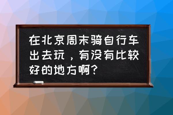 北京周末去哪玩最好 在北京周末骑自行车出去玩，有没有比较好的地方啊？