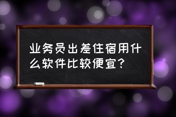 差旅平台要怎么做 业务员出差住宿用什么软件比较便宜？