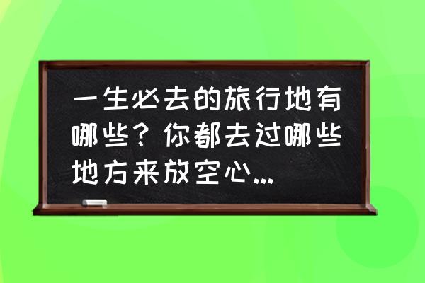 每个省必打卡的地方 一生必去的旅行地有哪些？你都去过哪些地方来放空心灵，享受生活带来的苦涩与乐趣呢？