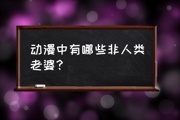 阿宅的理想 动漫中有哪些非人类老婆？