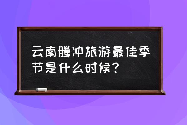 腾冲二日游最佳时间 云南腾冲旅游最佳季节是什么时候？