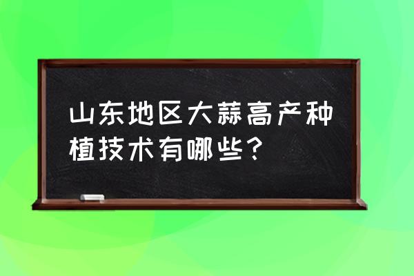 独头蒜高产栽培技术方法 山东地区大蒜高产种植技术有哪些？