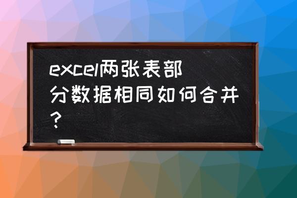 excel两张表格数据怎么部分合并 excel两张表部分数据相同如何合并？