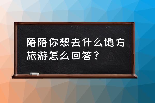 大家约定一起出去旅游 陌陌你想去什么地方旅游怎么回答？