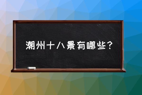 潮州必去的景点有哪些 潮州十八景有哪些？