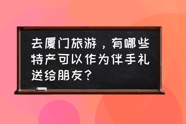 去厦门旅游要准备一些什么东西 去厦门旅游，有哪些特产可以作为伴手礼送给朋友？