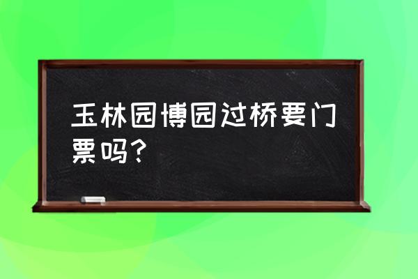 玉林园博园哪个园好玩 玉林园博园过桥要门票吗？