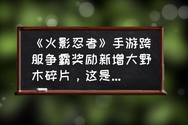 大野木最快多长时间能获得 《火影忍者》手游跨服争霸奖励新增大野木碎片，这是真的吗？