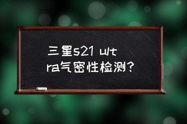 怎么检测三星手机气密性是否正常 三星s21 ultra气密性检测？