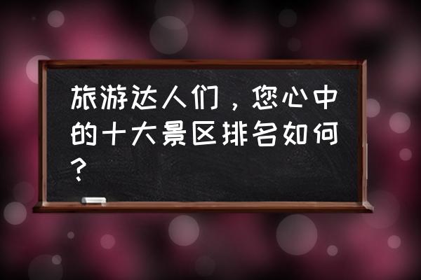 十大旅游建筑排名 旅游达人们，您心中的十大景区排名如何？