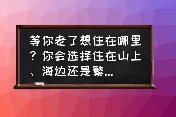 狼牙山后山攻略 等你老了想住在哪里？你会选择住在山上、海边还是繁华方便的都市？