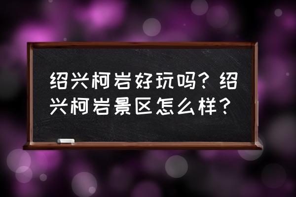 绍兴柯岩风景区要玩多久才能玩完 绍兴柯岩好玩吗？绍兴柯岩景区怎么样？