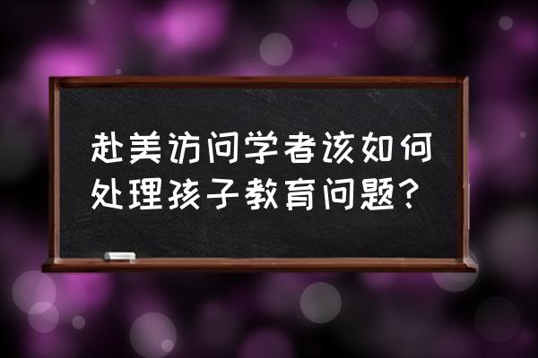 赴美访问学者签证需多长时间办好 赴美访问学者该如何处理孩子教育问题？