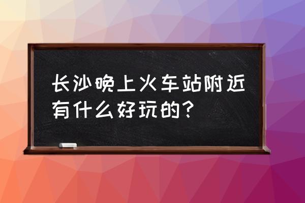 长沙晚上好玩的地方推荐 长沙晚上火车站附近有什么好玩的？