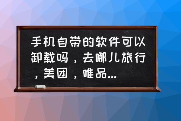 自己去旅游手机下载什么软件实用 手机自带的软件可以卸载吗，去哪儿旅行，美团，唯品会，淘宝什么的，卸载后对手机有影响吗？