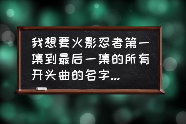 火影忍者十大主题曲合集 我想要火影忍者第一集到最后一集的所有开头曲的名字，谢啦？