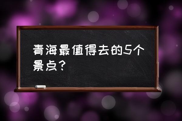 青海周边网红旅游景点大全 青海最值得去的5个景点？