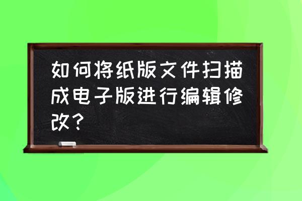 怎么能把照片文字变可编辑的文件 如何将纸版文件扫描成电子版进行编辑修改？