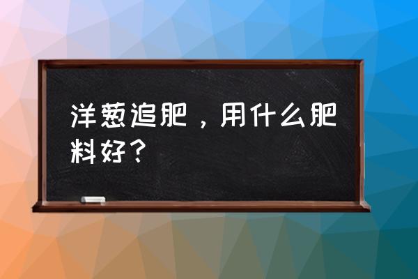 蔬菜一般要用什么肥料种最好 洋葱追肥，用什么肥料好？