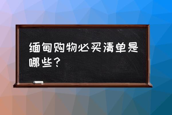 缅甸曼德勒省十大旅游景点地图 缅甸购物必买清单是哪些？