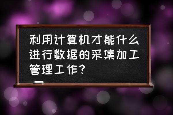 靠谱的数据采集管理解决方案 利用计算机才能什么进行数据的采集加工管理工作？