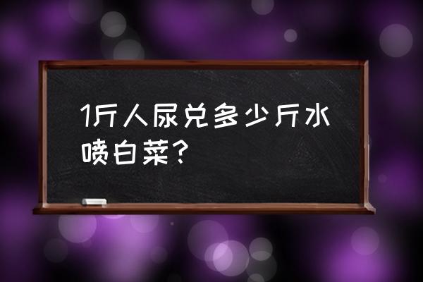 一斤人尿兑多少水施肥 1斤人尿兑多少斤水喷白菜？