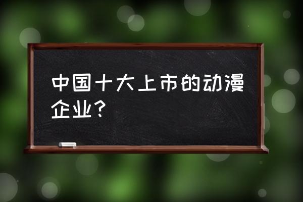 目前国内顶级动漫公司排行榜 中国十大上市的动漫企业？