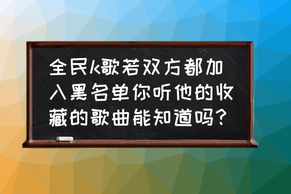 全民k歌被人拉黑了显示什么 全民k歌若双方都加入黑名单你听他的收藏的歌曲能知道吗？