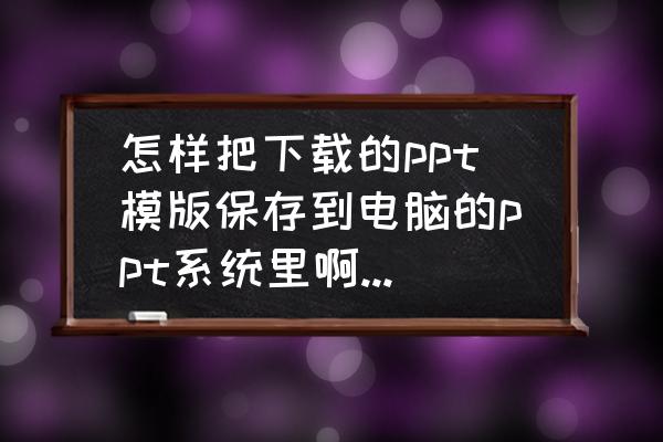 怎么把下载的ppt模板应用到ppt中 怎样把下载的ppt模版保存到电脑的ppt系统里啊？谢谢大家？