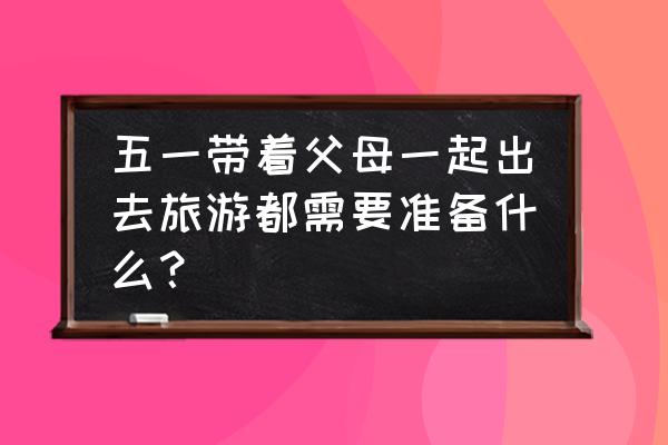 五一旅游不能缺的必备品 五一带着父母一起出去旅游都需要准备什么？