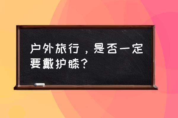 去野外旅游的时候要带什么 户外旅行，是否一定要戴护膝？