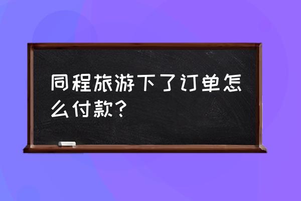 同城旅行订单删掉了怎么办 同程旅游下了订单怎么付款？