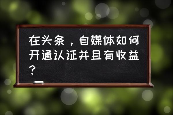 今日头条号怎么认证自媒体 在头条，自媒体如何开通认证并且有收益？