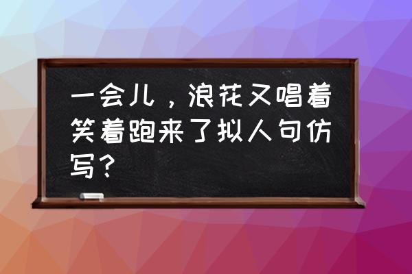 浪花跑去又跑来像什么仿写句子 一会儿，浪花又唱着笑着跑来了拟人句仿写？