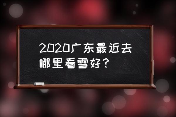 春节想去看雪哪里比较合适 2020广东最近去哪里看雪好？