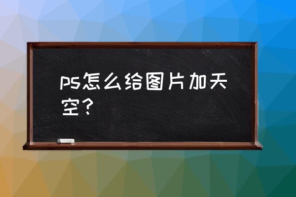 ps怎么把天空变得自然 ps怎么给图片加天空？