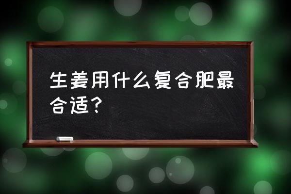 现在最好的复合肥是什么肥料 生姜用什么复合肥最合适？