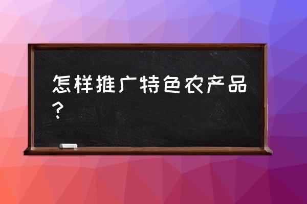 如何在朋友圈推销自己家的农产品 怎样推广特色农产品？