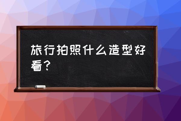 旅游拍照怎么拍好看 旅行拍照什么造型好看？