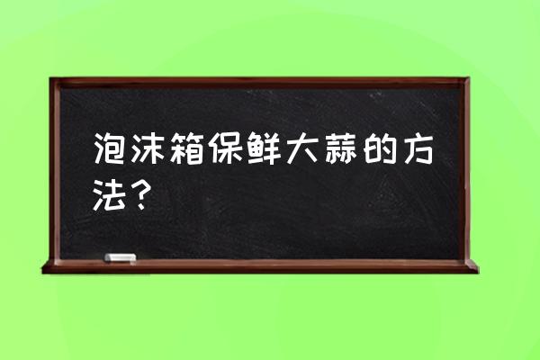 大蒜恒温库的最佳温度 泡沫箱保鲜大蒜的方法？