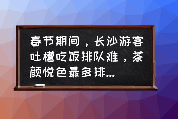 台儿庄古城停车免费预约 春节期间，长沙游客吐槽吃饭排队难，茶颜悦色最多排到280杯，如何优化或者改善节假日旅游体验？