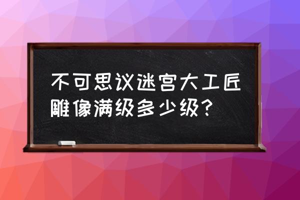 不思议迷宫工匠招募满级几级 不可思议迷宫大工匠雕像满级多少级？