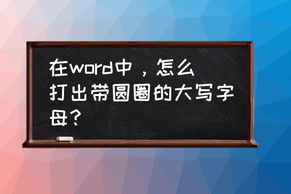 word如何快速输入大写字母 在word中，怎么打出带圆圈的大写字母？